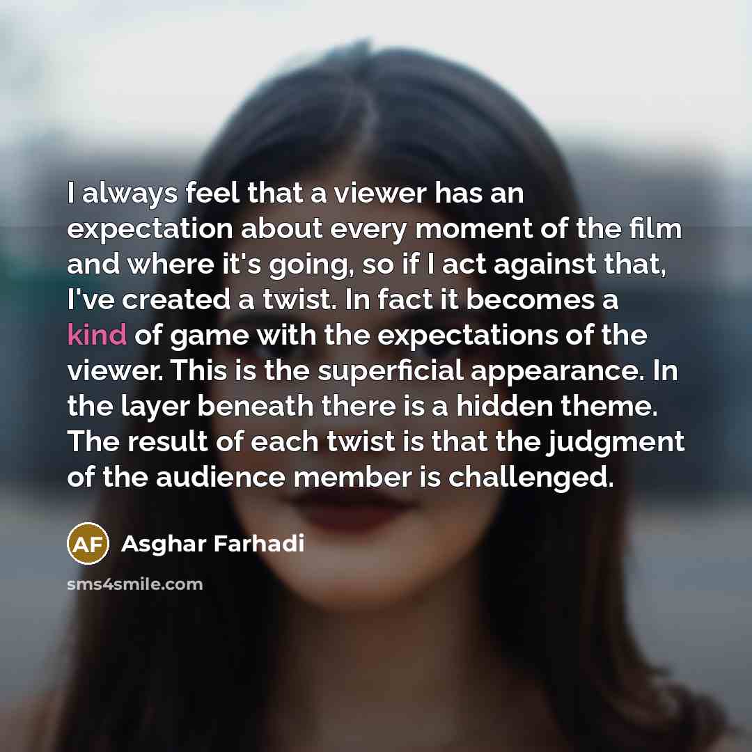 “I always feel that a viewer has an expectation about every moment of the film and where it's going, so if I act against that, I've created a twist. In fact it becomes a kind of game with the expectations of the viewer. This is the superficial appearance. In the layer beneath there is a hidden…” quote by Asghar Farhadi