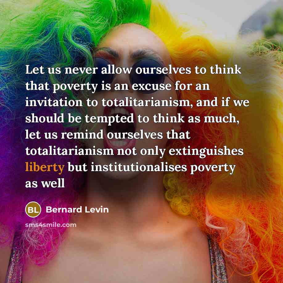 “Let us never allow ourselves to think that poverty is an excuse for an invitation to totalitarianism, and if we should be tempted to think as much, let us remind ourselves that totalitarianism not only extinguishes liberty but institutionalises poverty as well” quote by Bernard Levin