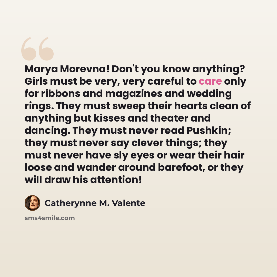 “Marya Morevna! Don't you know anything? Girls must be very, very careful to care only for ribbons and magazines and wedding rings. They must sweep their hearts clean of anything but kisses and theater and dancing. They must never read Pushkin; they must never say clever things; they must never…” quote by Catherynne M. Valente