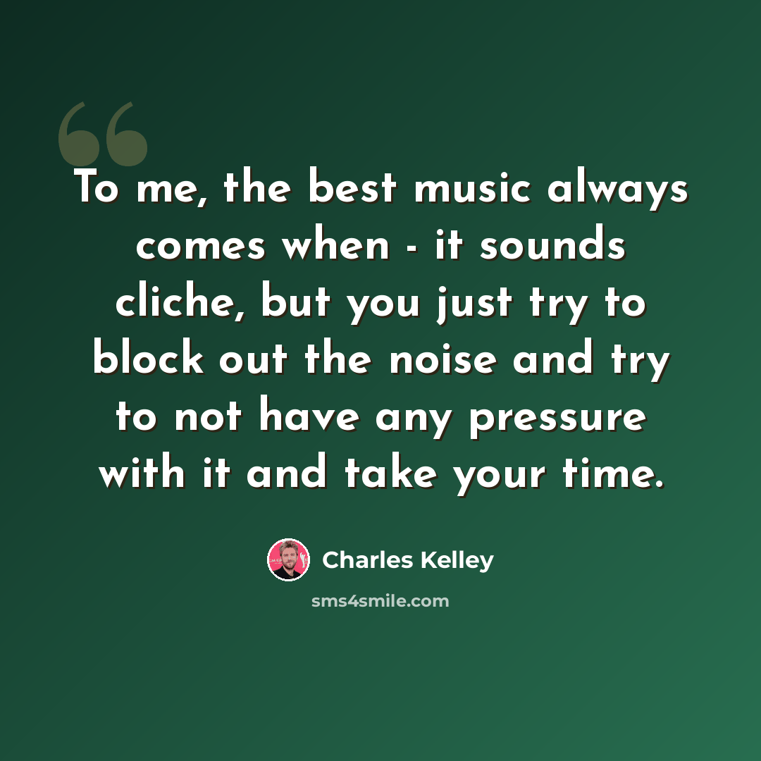 “To me, the best music always comes when - it sounds cliche, but you just try to block out the noise and try to not have any pressure with it and take your time.” quote by Charles Kelley
