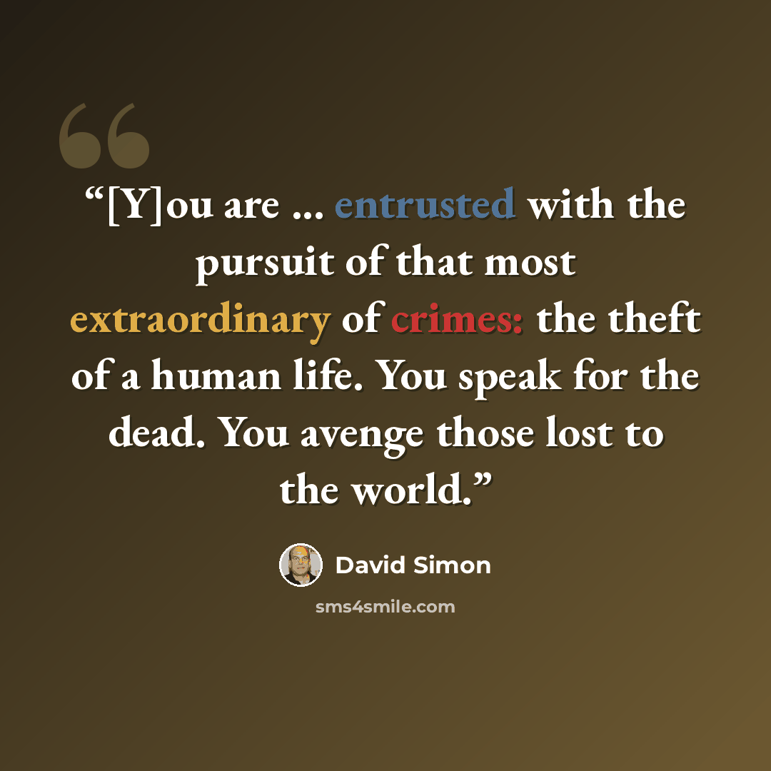 “[Y]ou are ... entrusted with the pursuit of that most extraordinary of crimes: the theft of a human life. You speak for the dead. You avenge those lost to the world.” quote by David Simon