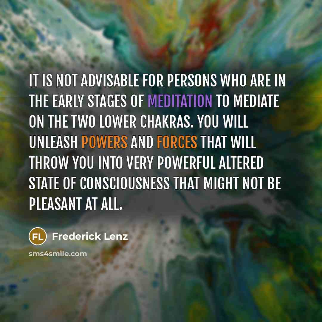 “It is not advisable for persons who are in the early stages of meditation to mediate on the two lower chakras. You will unleash powers and forces that will throw you into very powerful altered state of consciousness that might not be pleasant at all.” quote by Frederick Lenz
