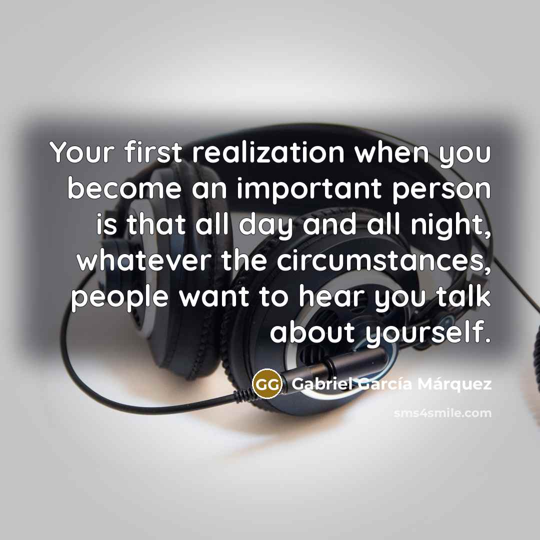 “Your first realization when you become an important person is that all day and all night, whatever the circumstances, people want to hear you talk about yourself.” quote by Gabriel Garcia Marquez