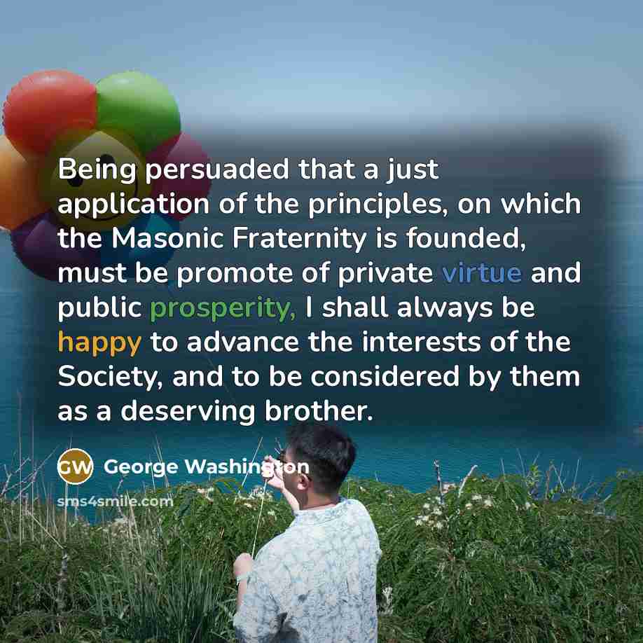 “Being persuaded that a just application of the principles, on which the Masonic Fraternity is founded, must be promote of private virtue and public prosperity, I shall always be happy to advance the interests of the Society, and to be considered by them as a deserving brother.” quote by George Washington