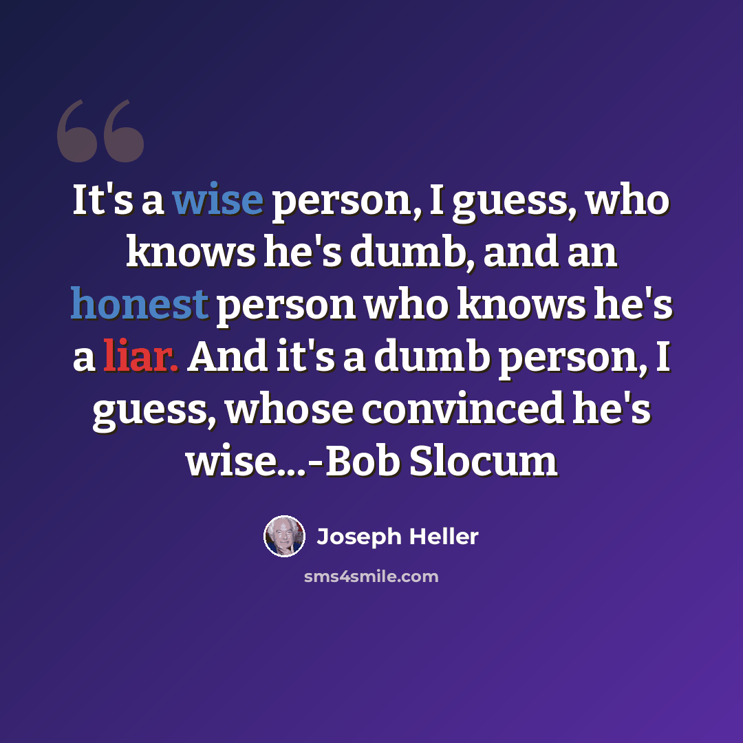 “It's a wise person, I guess, who knows he's dumb, and an honest person who knows he's a liar. And it's a dumb person, I guess, whose convinced he's wise...-Bob Slocum” quote by Joseph Heller