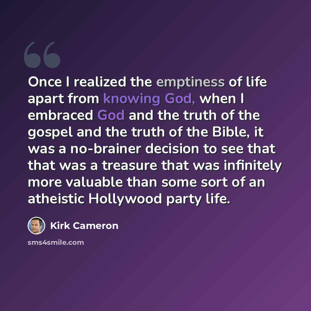 “Once I realized the emptiness of life apart from knowing God, when I embraced God and the truth of the gospel and the truth of the Bible, it was a no-brainer decision to see that that was a treasure that was infinitely more valuable than some sort of an atheistic Hollywood party life.” quote by Kirk Cameron