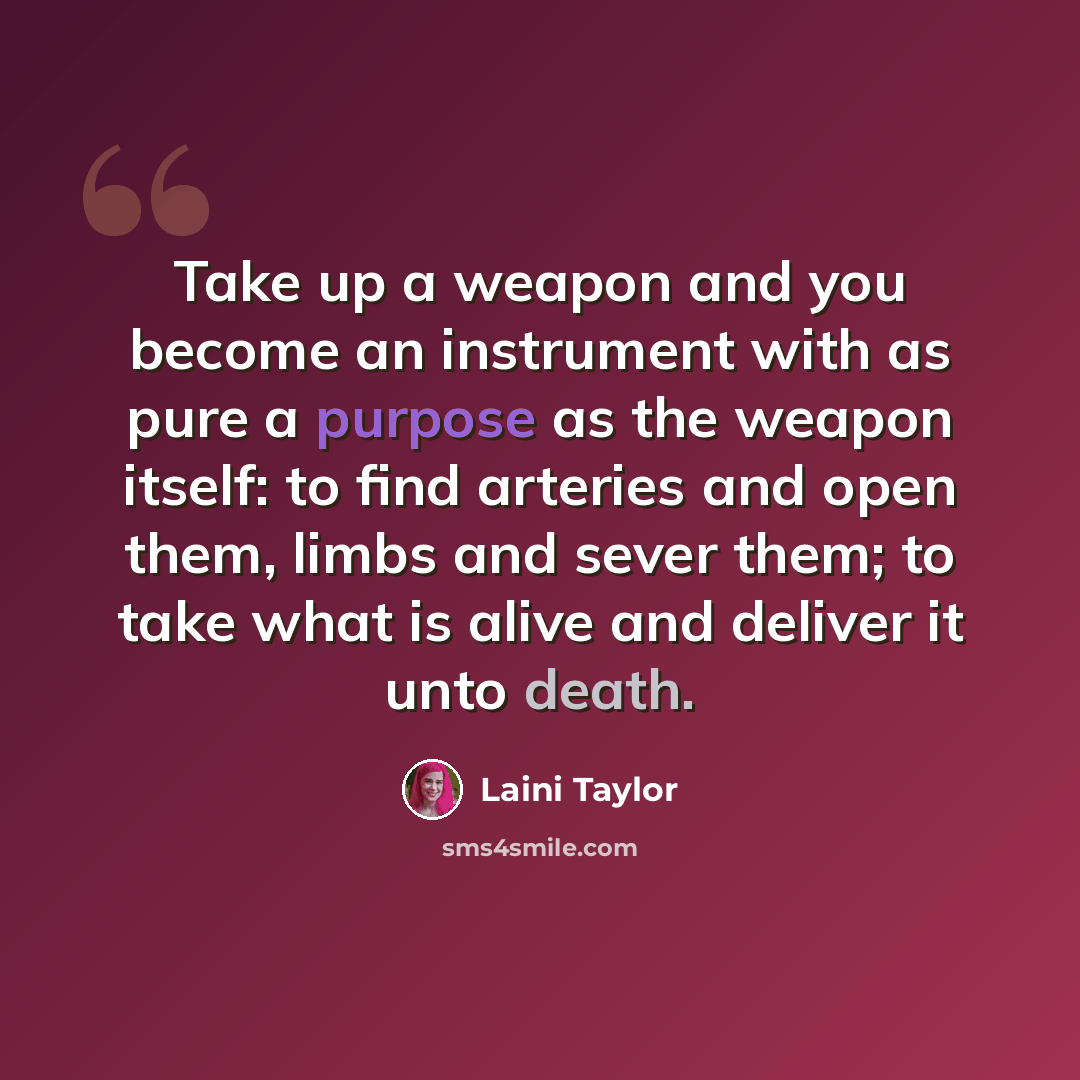 “Take up a weapon and you become an instrument with as pure a purpose as the weapon itself: to find arteries and open them, limbs and sever them; to take what is alive and deliver it unto death.” quote by Laini Taylor