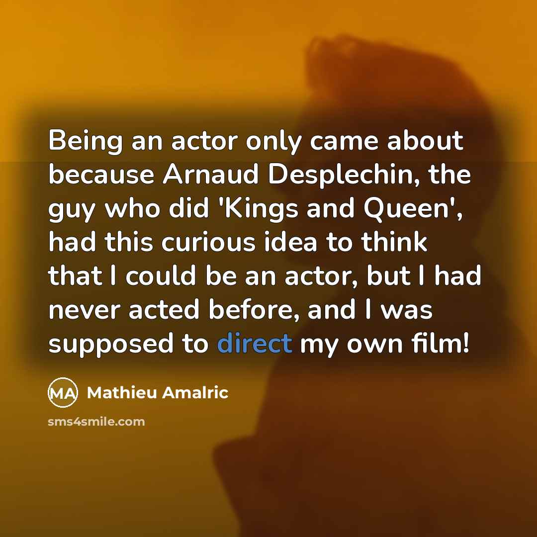 “Being an actor only came about because Arnaud Desplechin, the guy who did 'Kings and Queen', had this curious idea to think that I could be an actor, but I had never acted before, and I was supposed to direct my own film!” quote by Mathieu Amalric