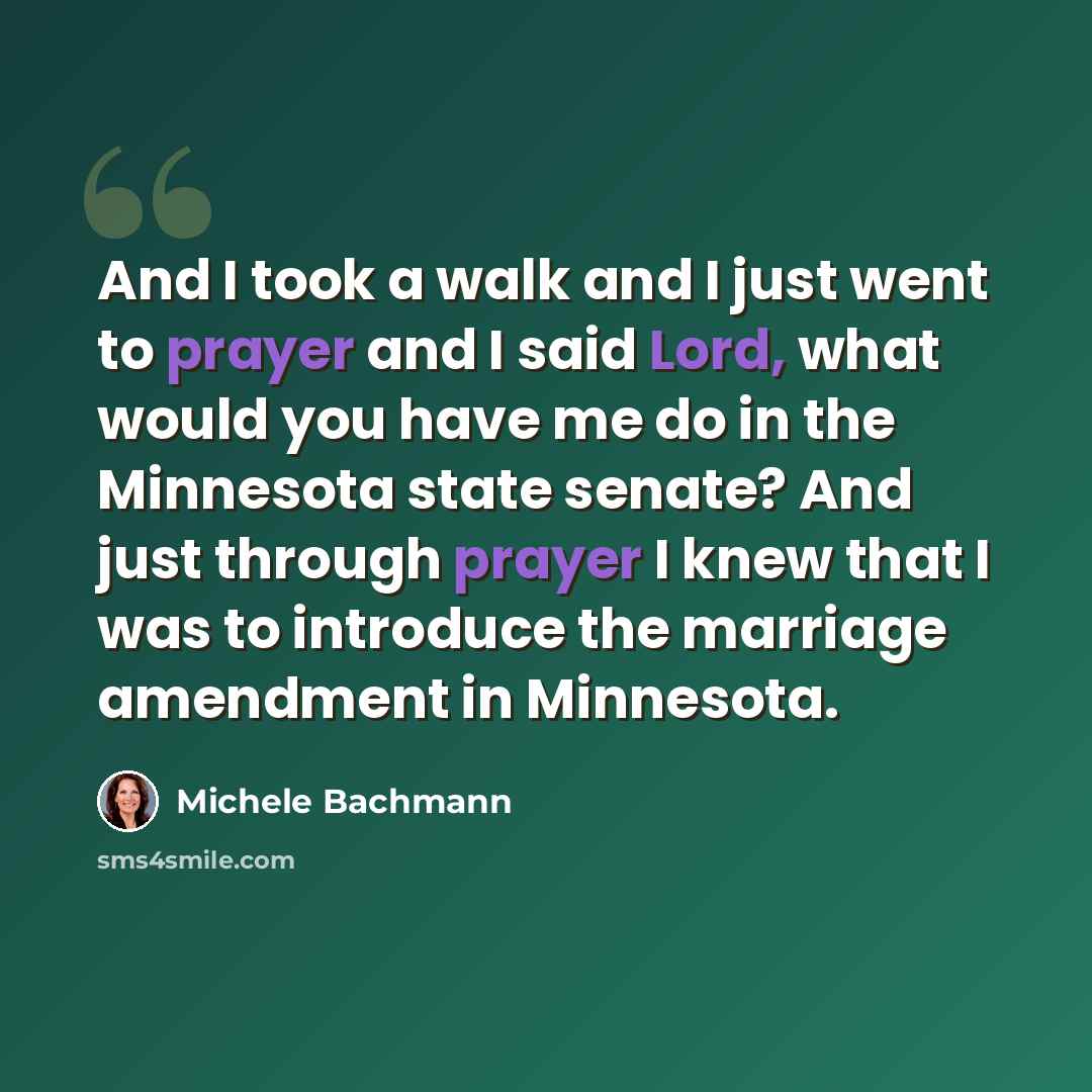 “And I took a walk and I just went to prayer and I said Lord, what would you have me do in the Minnesota state senate? And just through prayer I knew that I was to introduce the marriage amendment in Minnesota.” quote by Michele Bachmann
