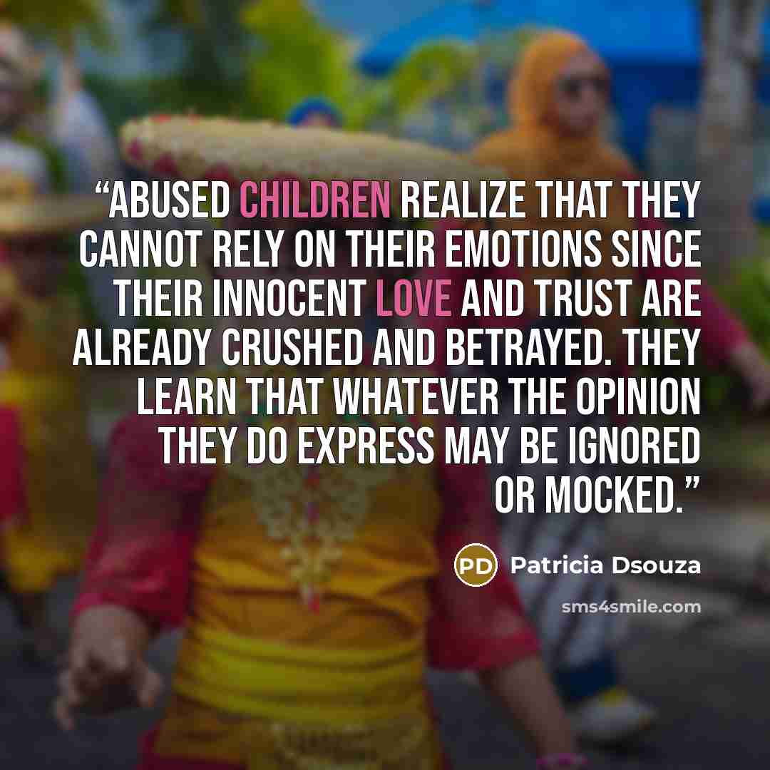 “Abused children realize that they cannot rely on their emotions since their innocent love and trust are already crushed and betrayed. They learn that whatever the opinion they do express may be ignored or mocked.” quote by Patricia Dsouza