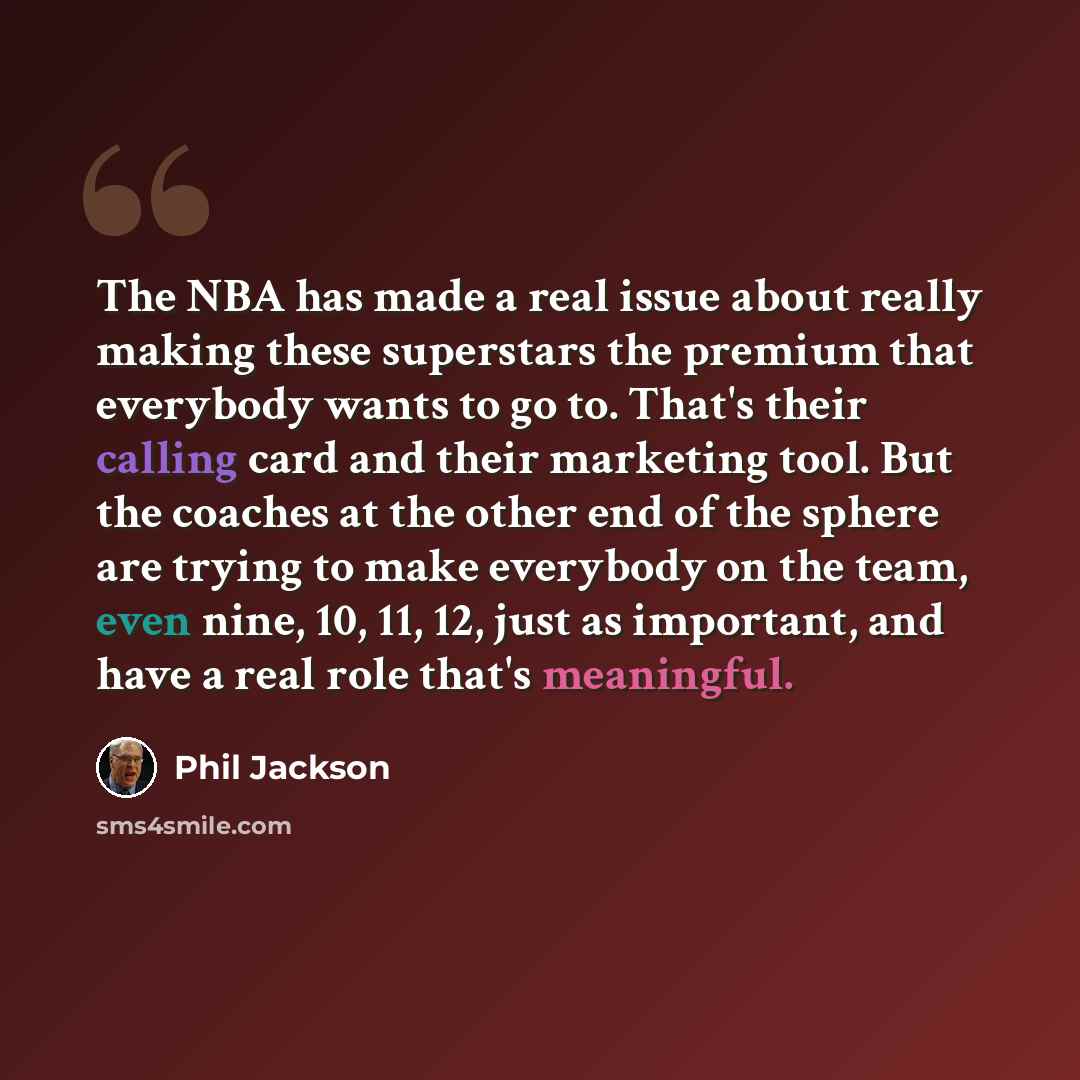 “The NBA has made a real issue about really making these superstars the premium that everybody wants to go to. That's their calling card and their marketing tool. But the coaches at the other end of the sphere are trying to make everybody on the team, even nine, 10, 11, 12, just as important, and…” quote by Phil Jackson