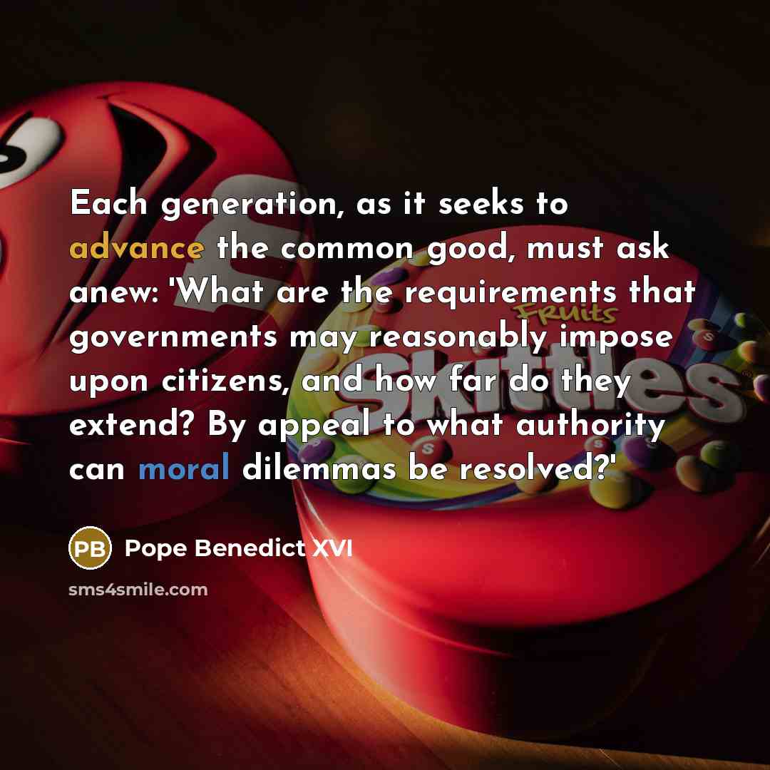 “Each generation, as it seeks to advance the common good, must ask anew: 'What are the requirements that governments may reasonably impose upon citizens, and how far do they extend? By appeal to what authority can moral dilemmas be resolved?'” quote by Pope Benedict XVI