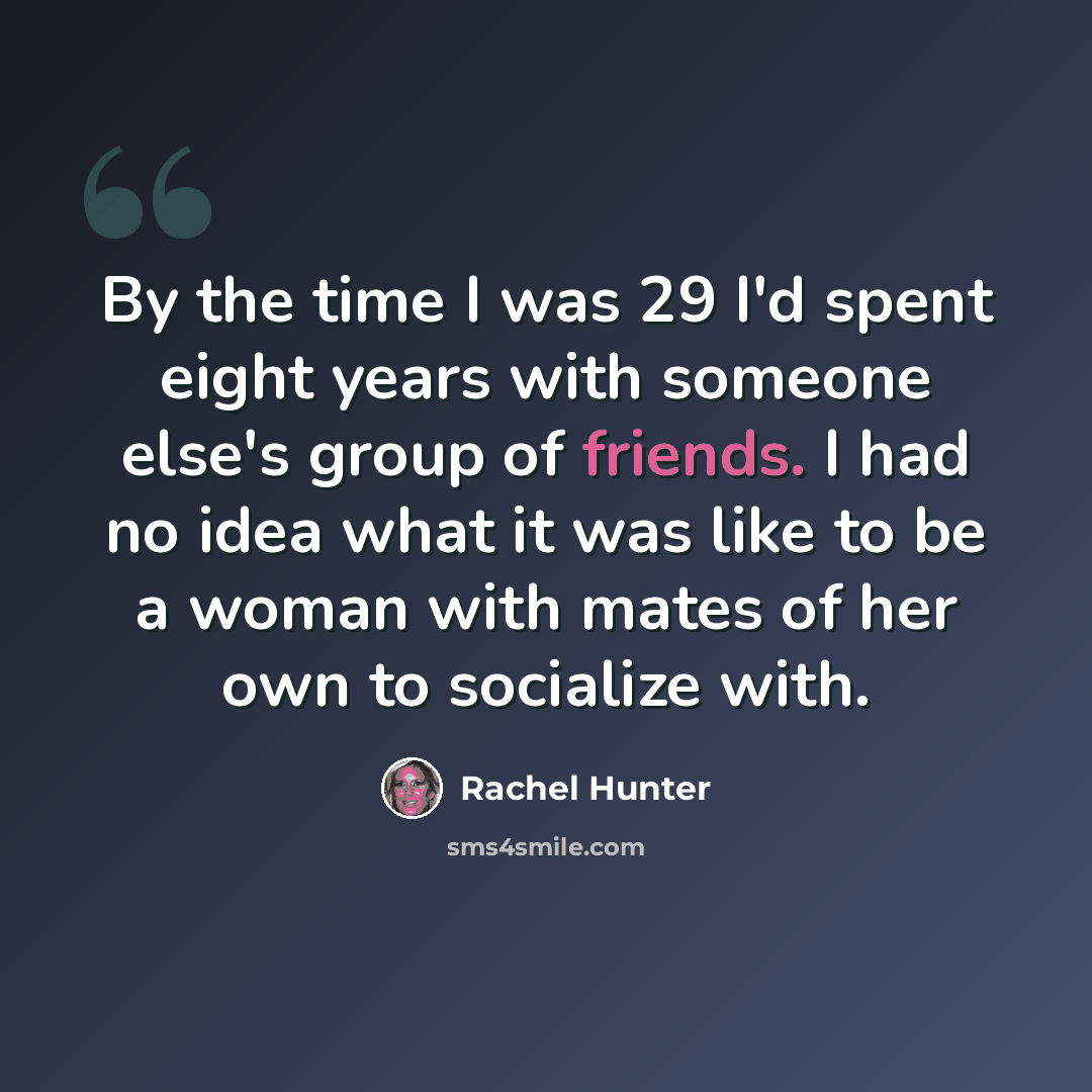 “By the time I was 29 I'd spent eight years with someone else's group of friends. I had no idea what it was like to be a woman with mates of her own to socialize with.” quote by Rachel Hunter