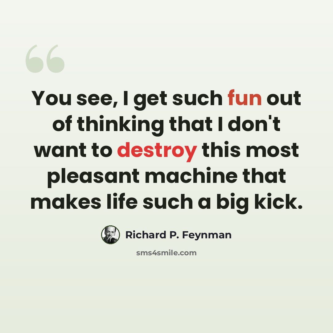 “You see, I get such fun out of thinking that I don't want to destroy this most pleasant machine that makes life such a big kick.” quote by Richard P. Feynman