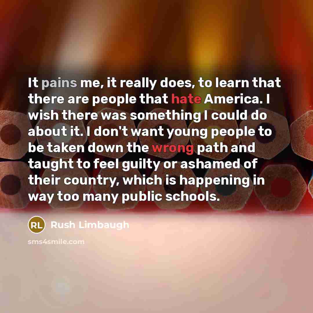 “It pains me, it really does, to learn that there are people that hate America. I wish there was something I could do about it. I don't want young people to be taken down the wrong path and taught to feel guilty or ashamed of their country, which is happening in way too many public schools.” quote by Rush Limbaugh