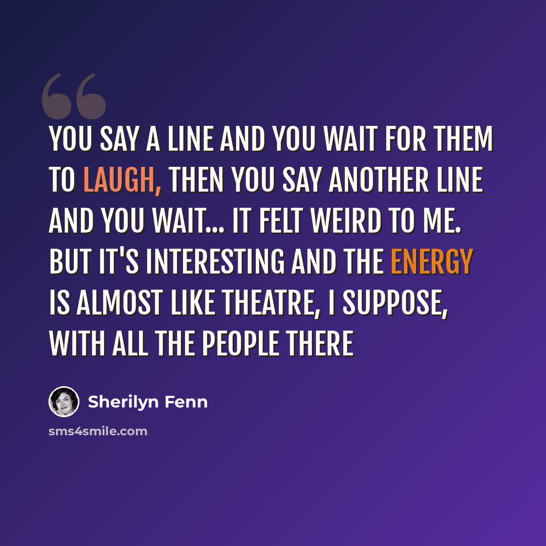 “You say a line and you wait for them to laugh, then you say another line and you wait... It felt weird to me. But it's interesting and the energy is almost like theatre, I suppose, with all the people there” quote by Sherilyn Fenn