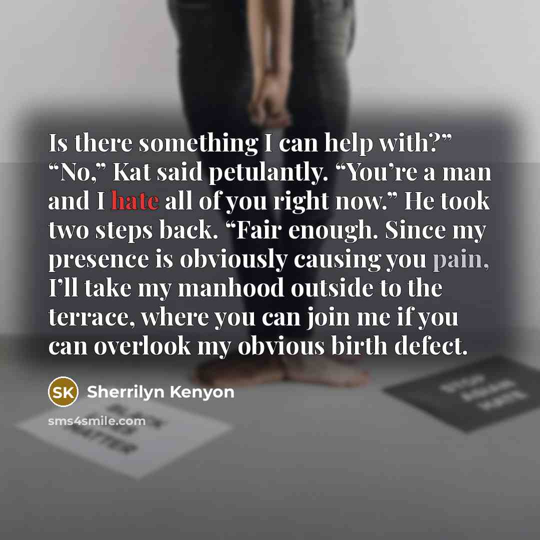 “Is there something I can help with?” “No,” Kat said petulantly. “You’re a man and I hate all of you right now.” He took two steps back. “Fair enough. Since my presence is obviously causing you pain, I’ll take my manhood outside to the terrace, where you can join me if you can overlook my obvious…” quote by Sherrilyn Kenyon