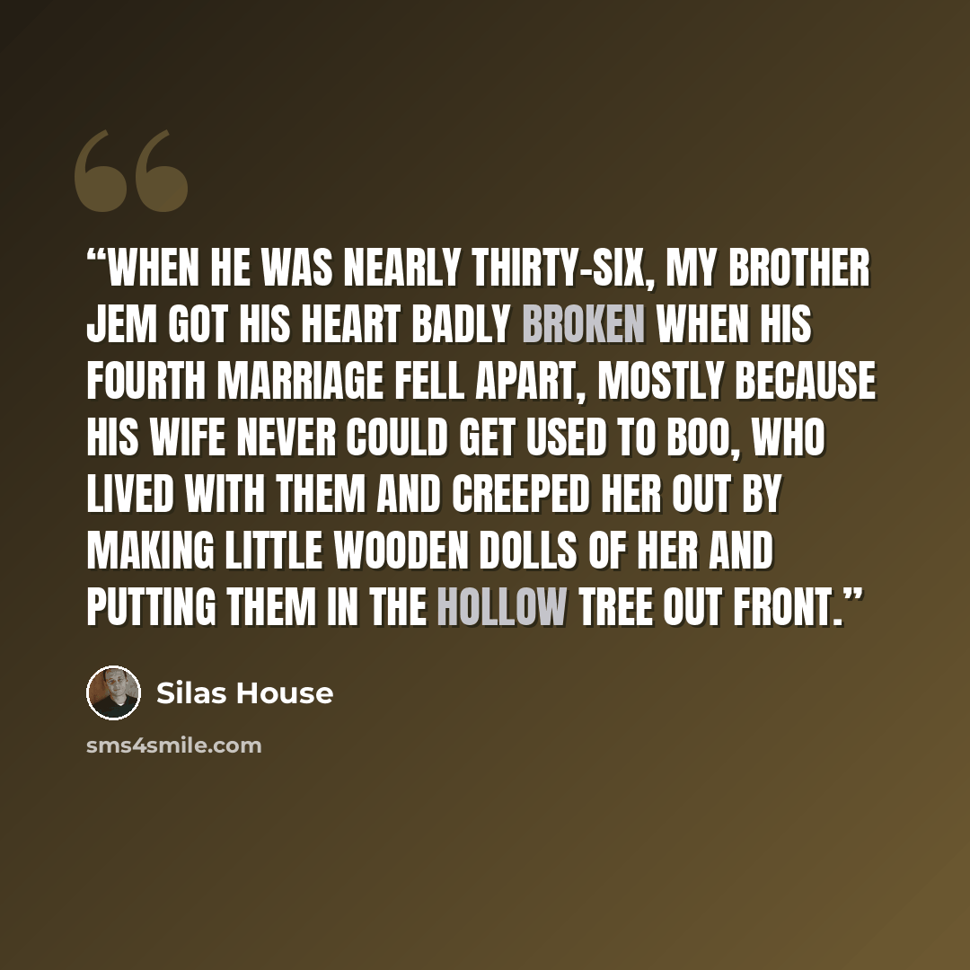 “When he was nearly thirty-six, my brother Jem got his heart badly broken when his fourth marriage fell apart, mostly because his wife never could get used to Boo, who lived with them and creeped her out by making little wooden dolls of her and putting them in the hollow tree out front.” quote by Silas House