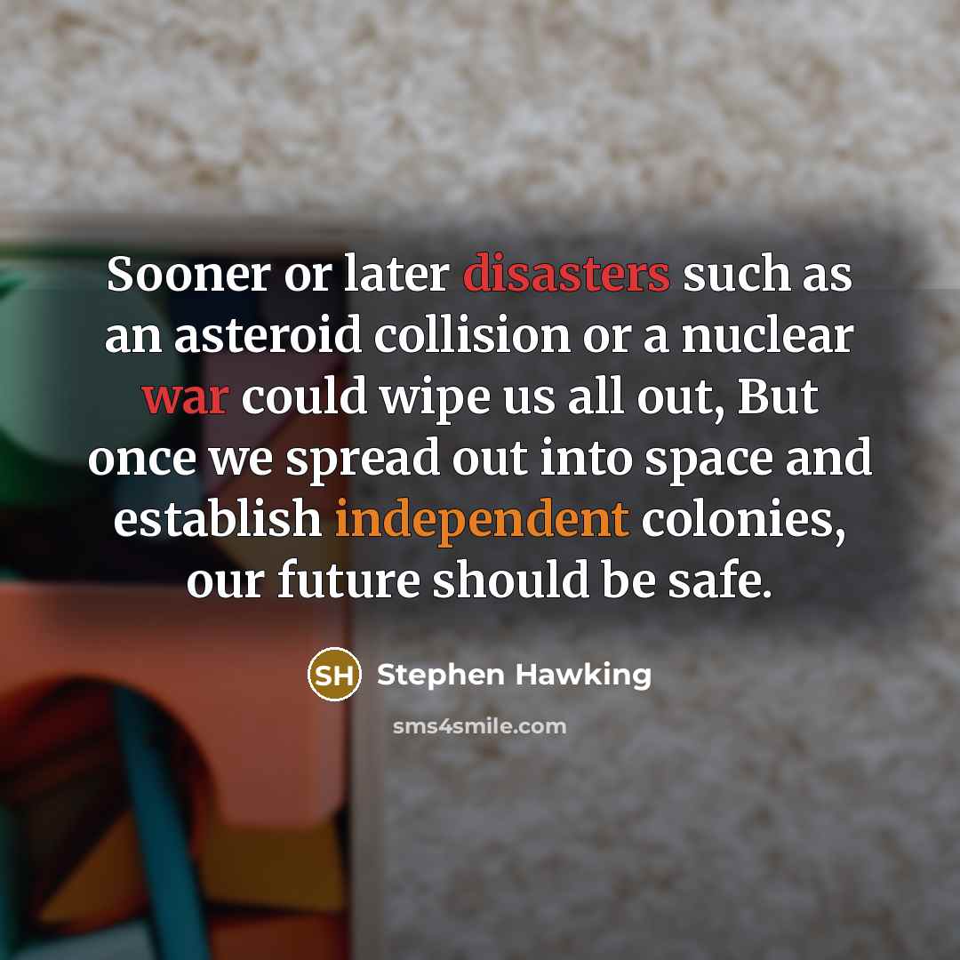 “Sooner or later disasters such as an asteroid collision or a nuclear war could wipe us all out, But once we spread out into space and establish independent colonies, our future should be safe.” quote by Stephen Hawking
