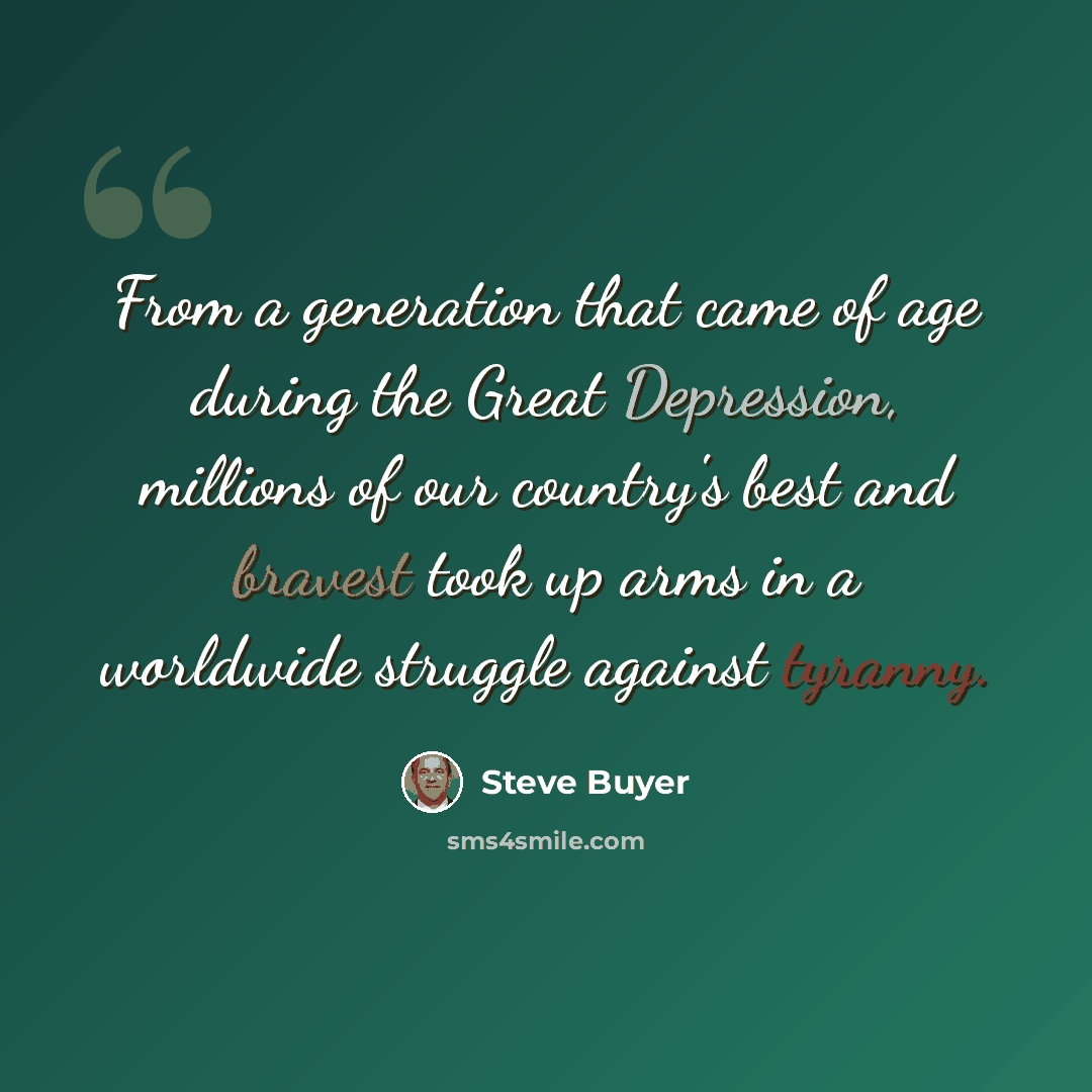 “From a generation that came of age during the Great Depression, millions of our country's best and bravest took up arms in a worldwide struggle against tyranny.” quote by Steve Buyer