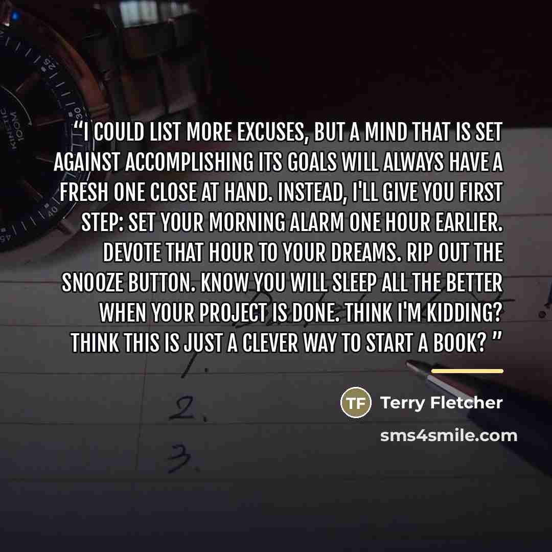 “I could list more excuses, but a mind that is set against accomplishing its goals will always have a fresh one close at hand. Instead, I'll give you first step: set your morning alarm one hour earlier. Devote that hour to your dreams. Rip out the snooze button. Know you will sleep all the better…” quote by Terry Fletcher