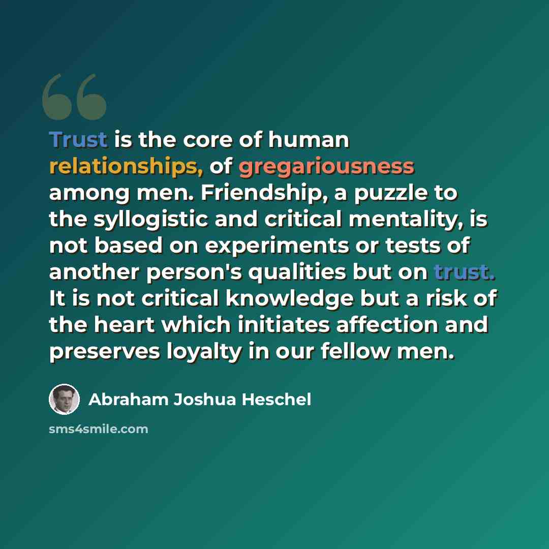 “Trust is the core of human relationships, of gregariousness among men. Friendship, a puzzle to the syllogistic and critical mentality, is not based on experiments or tests of another person's qualities but on trust. It is not critical knowledge but a risk of the heart which initiates affection and…” quote by Abraham Joshua Heschel