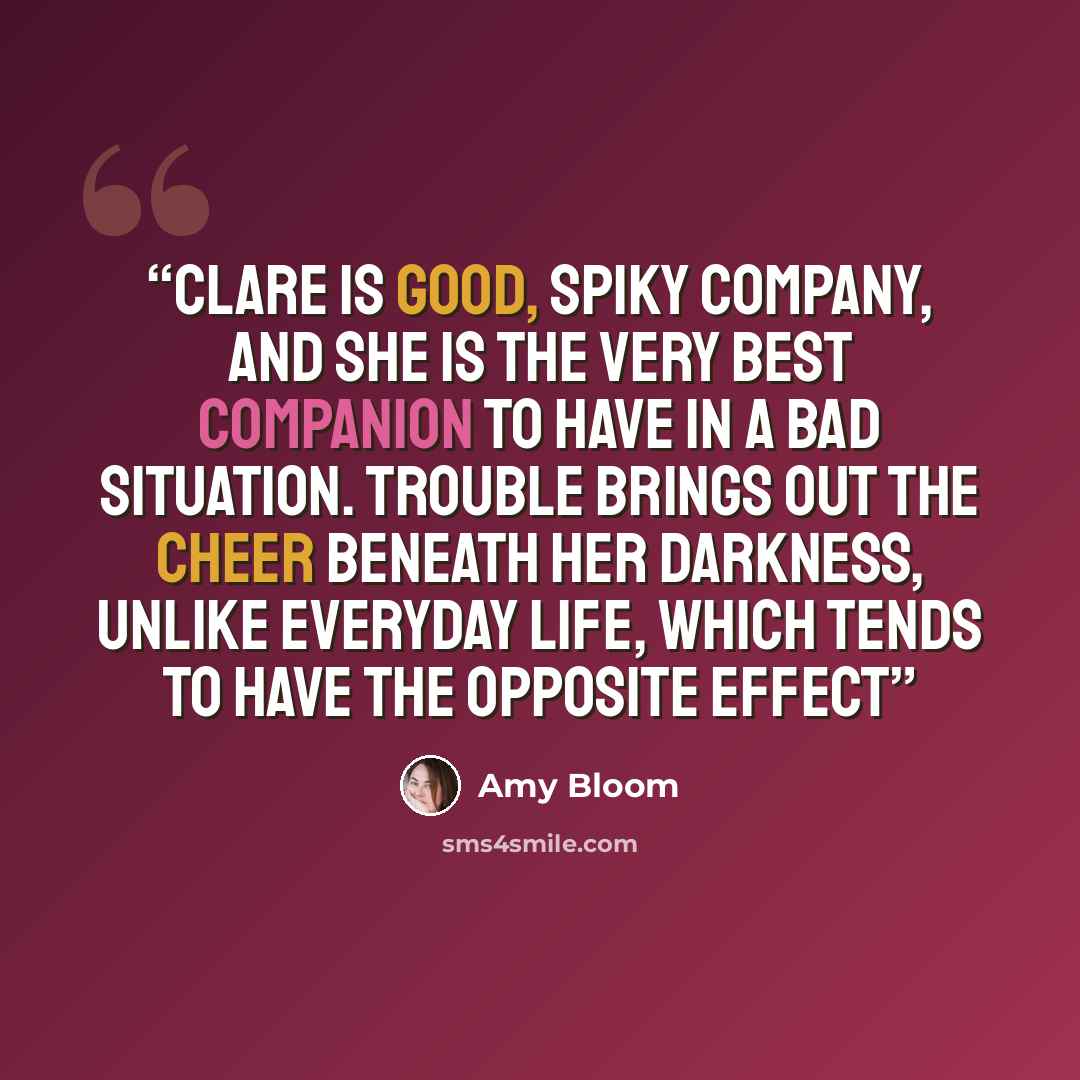 “Clare is good, spiky company, and she is the very best companion to have in a bad situation. Trouble brings out the cheer beneath her darkness, unlike everyday life, which tends to have the opposite effect” quote by Amy Bloom