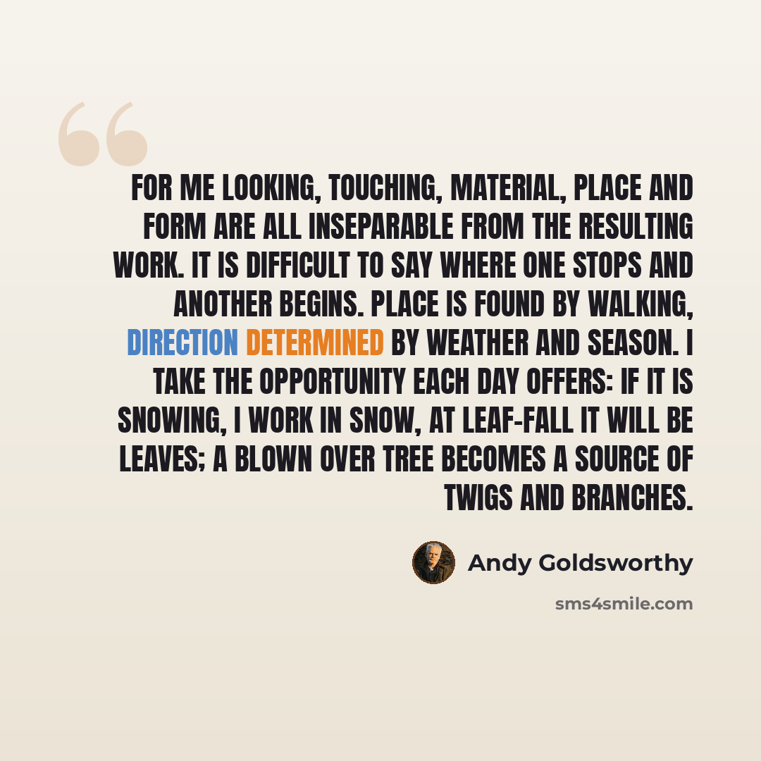 “For me looking, touching, material, place and form are all inseparable from the resulting work. It is difficult to say where one stops and another begins. Place is found by walking, direction determined by weather and season. I take the opportunity each day offers: if it is snowing, I work in…” quote by Andy Goldsworthy