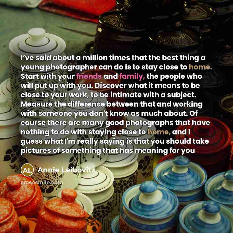 “I’ve said about a million times that the best thing a young photographer can do is to stay close to home. Start with your friends and family, the people who will put up with you. Discover what it means to be close to your work, to be intimate with a subject. Measure the difference between that and…” quote by Annie Leibovitz