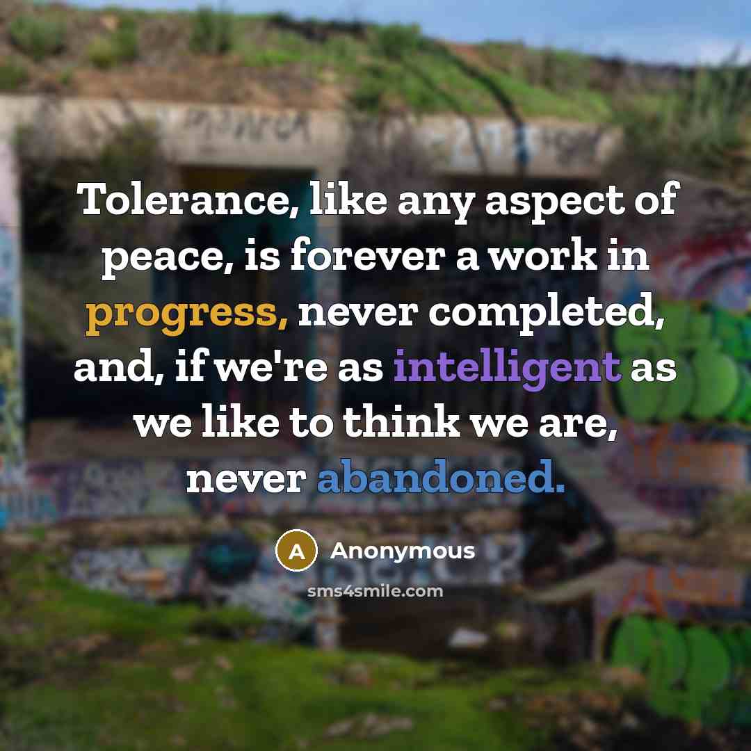 “Tolerance, like any aspect of peace, is forever a work in progress, never completed, and, if we're as intelligent as we like to think we are, never abandoned.” quote by Anonymous