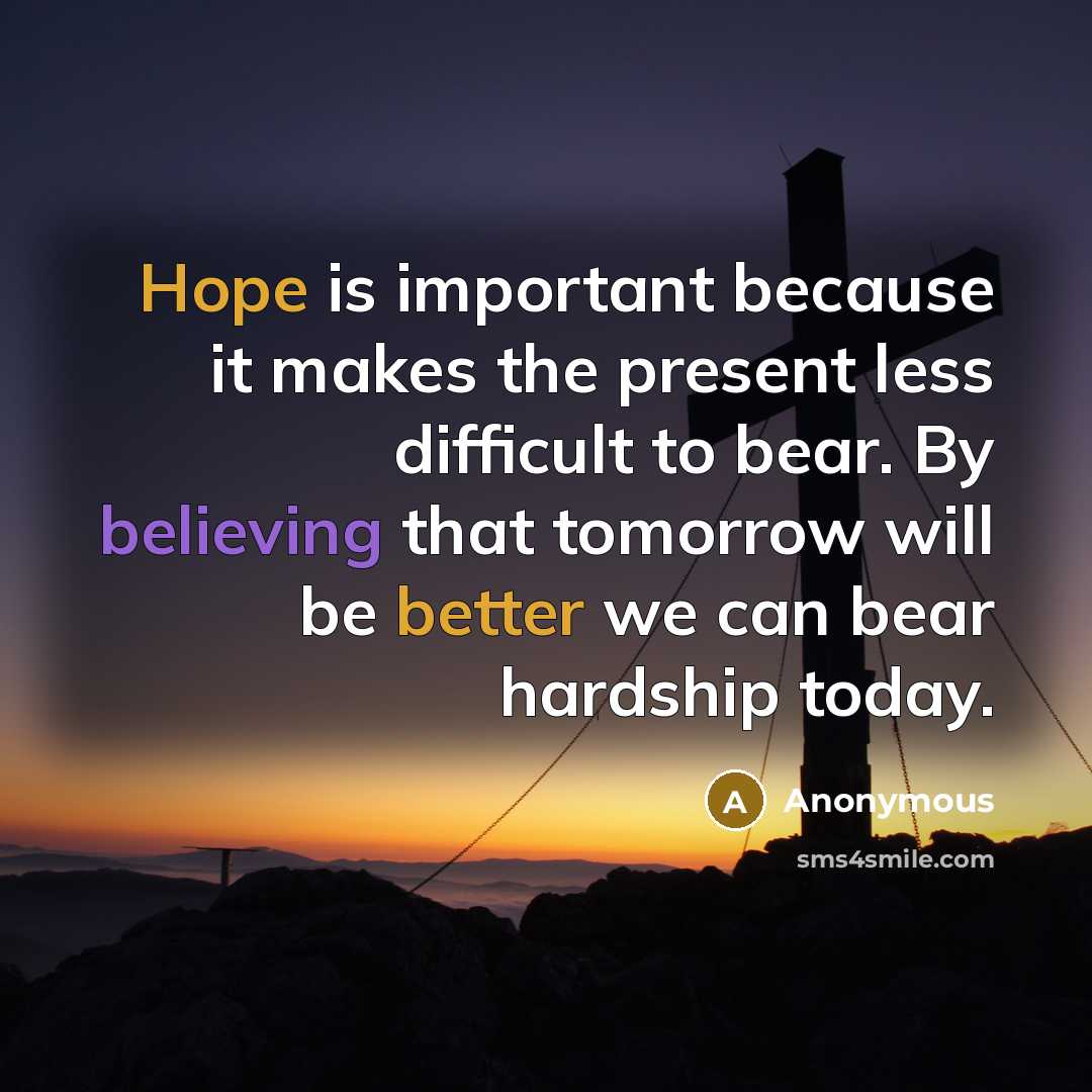 “Hope is important because it makes the present less difficult to bear. By believing that tomorrow will be better we can bear hardship today.” quote by Anonymous