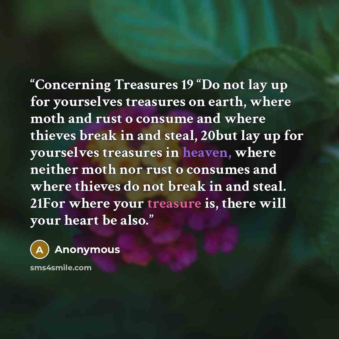 “Concerning Treasures 19 “Do not lay up for yourselves treasures on earth, where moth and rust o consume and where thieves break in and steal, 20but lay up for yourselves treasures in heaven, where neither moth nor rust o consumes and where thieves do not break in and steal. 21For where your…” quote by Anonymous