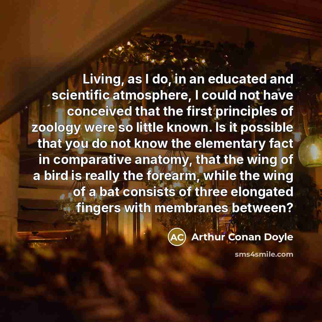 “Living, as I do, in an educated and scientific atmosphere, I could not have conceived that the first principles of zoology were so little known. Is it possible that you do not know the elementary fact in comparative anatomy, that the wing of a bird is really the forearm, while the wing of a bat…” quote by Arthur Conan Doyle