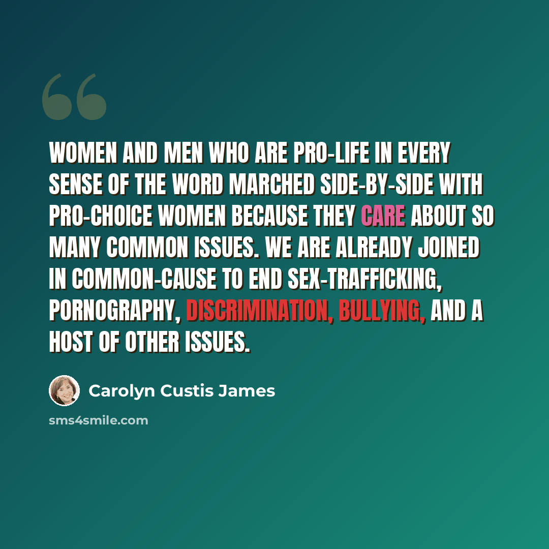 “Women and men who are pro-life in every sense of the word marched side-by-side with pro-choice women because they care about so many common issues. We are already joined in common-cause to end sex-trafficking, pornography, discrimination, bullying, and a host of other issues.” quote by Carolyn Custis James