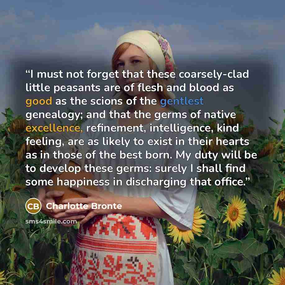 “I must not forget that these coarsely-clad little peasants are of flesh and blood as good as the scions of the gentlest genealogy; and that the germs of native excellence, refinement, intelligence, kind feeling, are as likely to exist in their hearts as in those of the best born. My duty will be…” quote by Charlotte Bronte