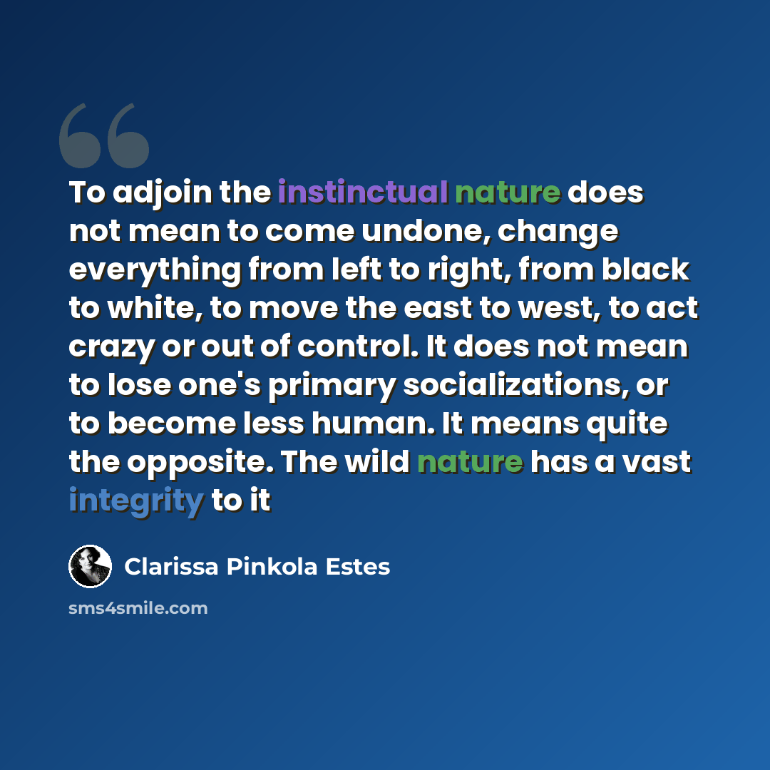 “To adjoin the instinctual nature does not mean to come undone, change everything from left to right, from black to white, to move the east to west, to act crazy or out of control. It does not mean to lose one's primary socializations, or to become less human. It means quite the opposite. The wild…” quote by Clarissa Pinkola Estes