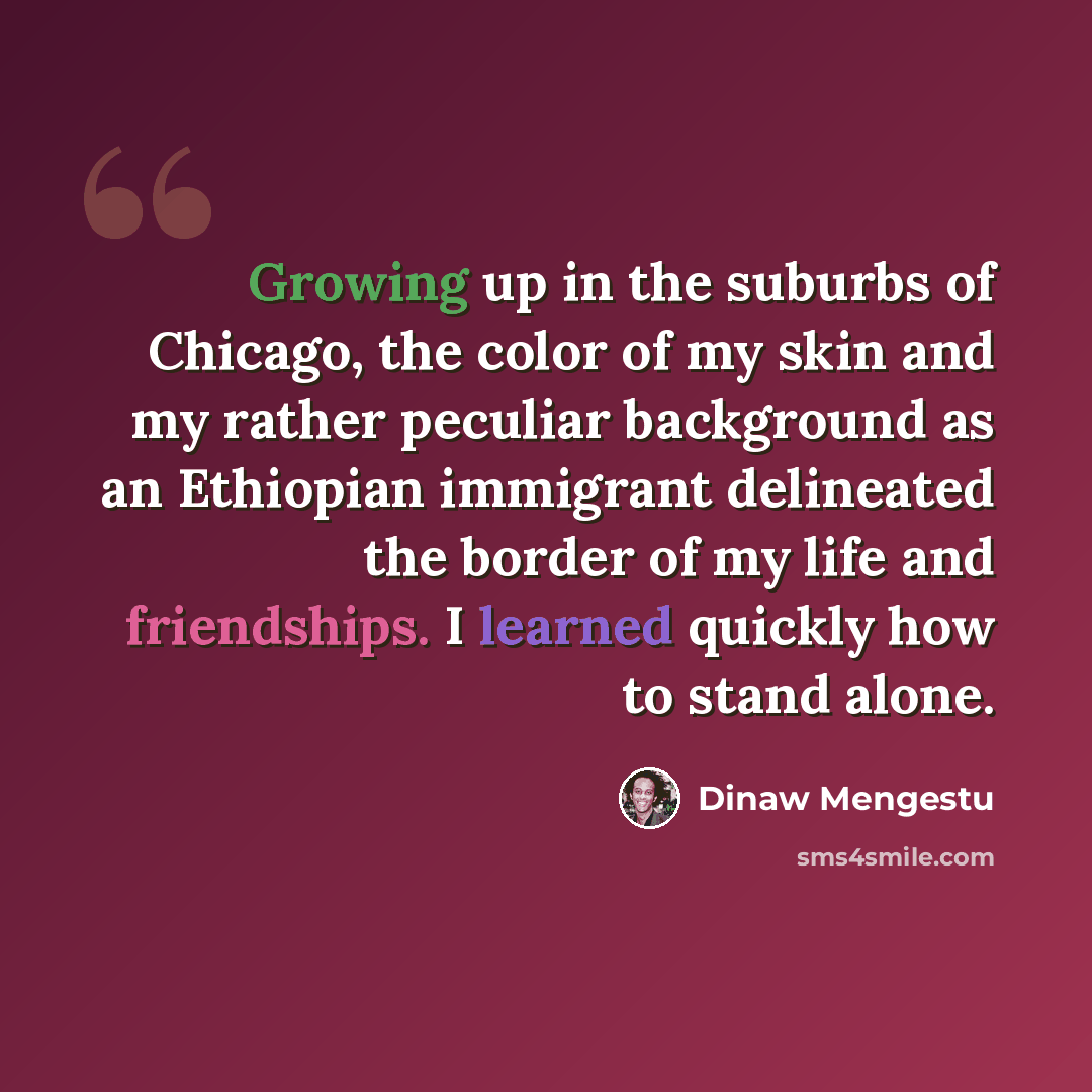“Growing up in the suburbs of Chicago, the color of my skin and my rather peculiar background as an Ethiopian immigrant delineated the border of my life and friendships. I learned quickly how to stand alone.” quote by Dinaw Mengestu
