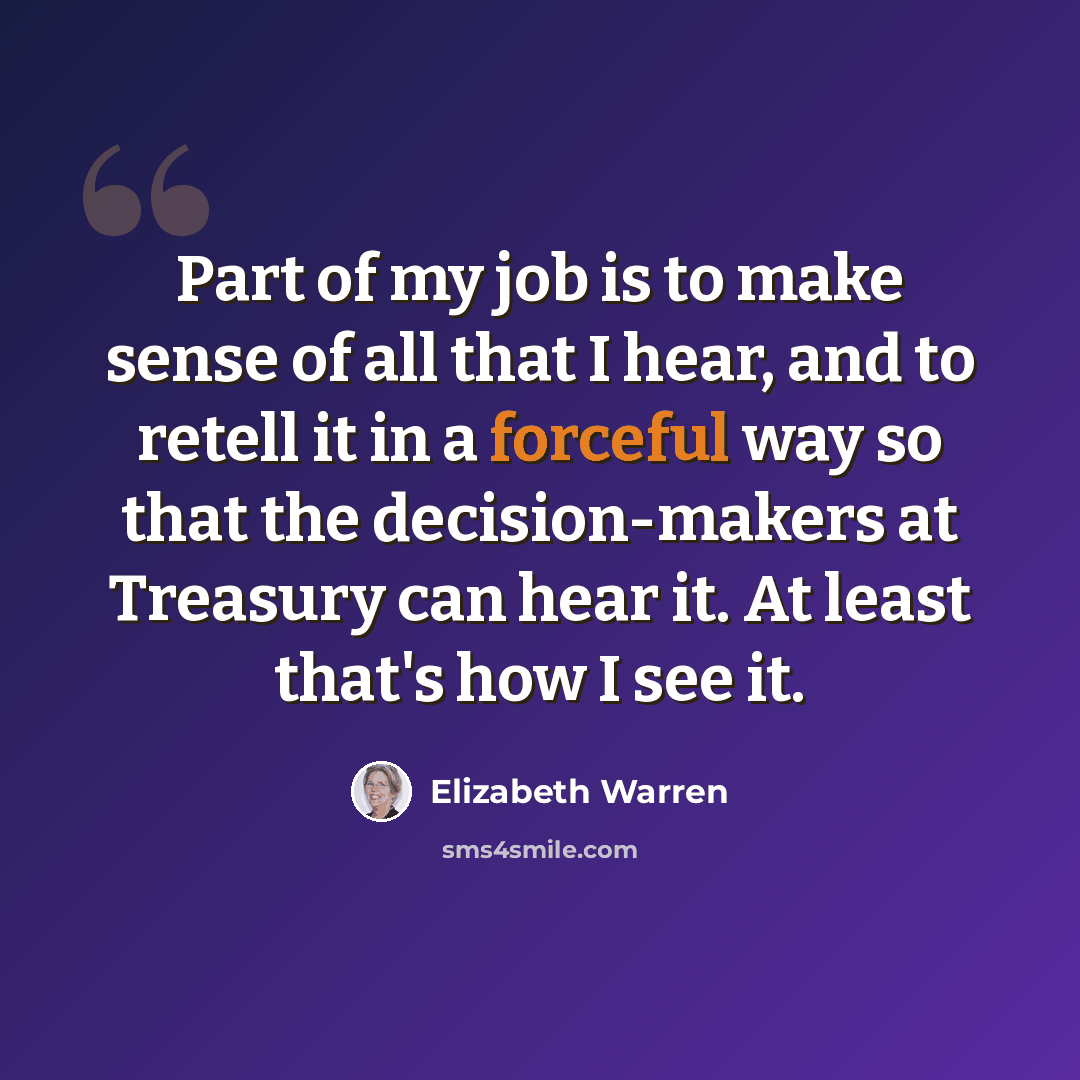 “Part of my job is to make sense of all that I hear, and to retell it in a forceful way so that the decision-makers at Treasury can hear it. At least that's how I see it.” quote by Elizabeth Warren