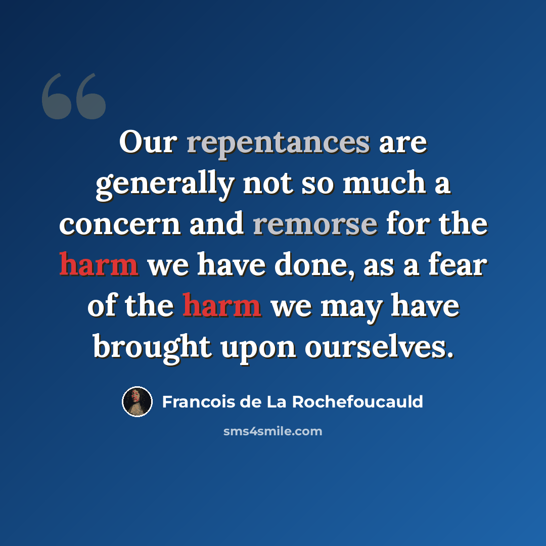 “Our repentances are generally not so much a concern and remorse for the harm we have done, as a fear of the harm we may have brought upon ourselves.” quote by Francois de La Rochefoucauld