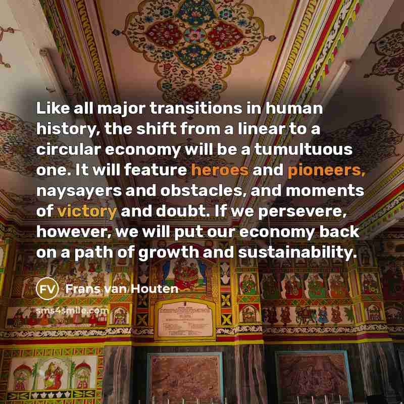 “Like all major transitions in human history, the shift from a linear to a circular economy will be a tumultuous one. It will feature heroes and pioneers, naysayers and obstacles, and moments of victory and doubt. If we persevere, however, we will put our economy back on a path of growth and…” quote by Frans van Houten