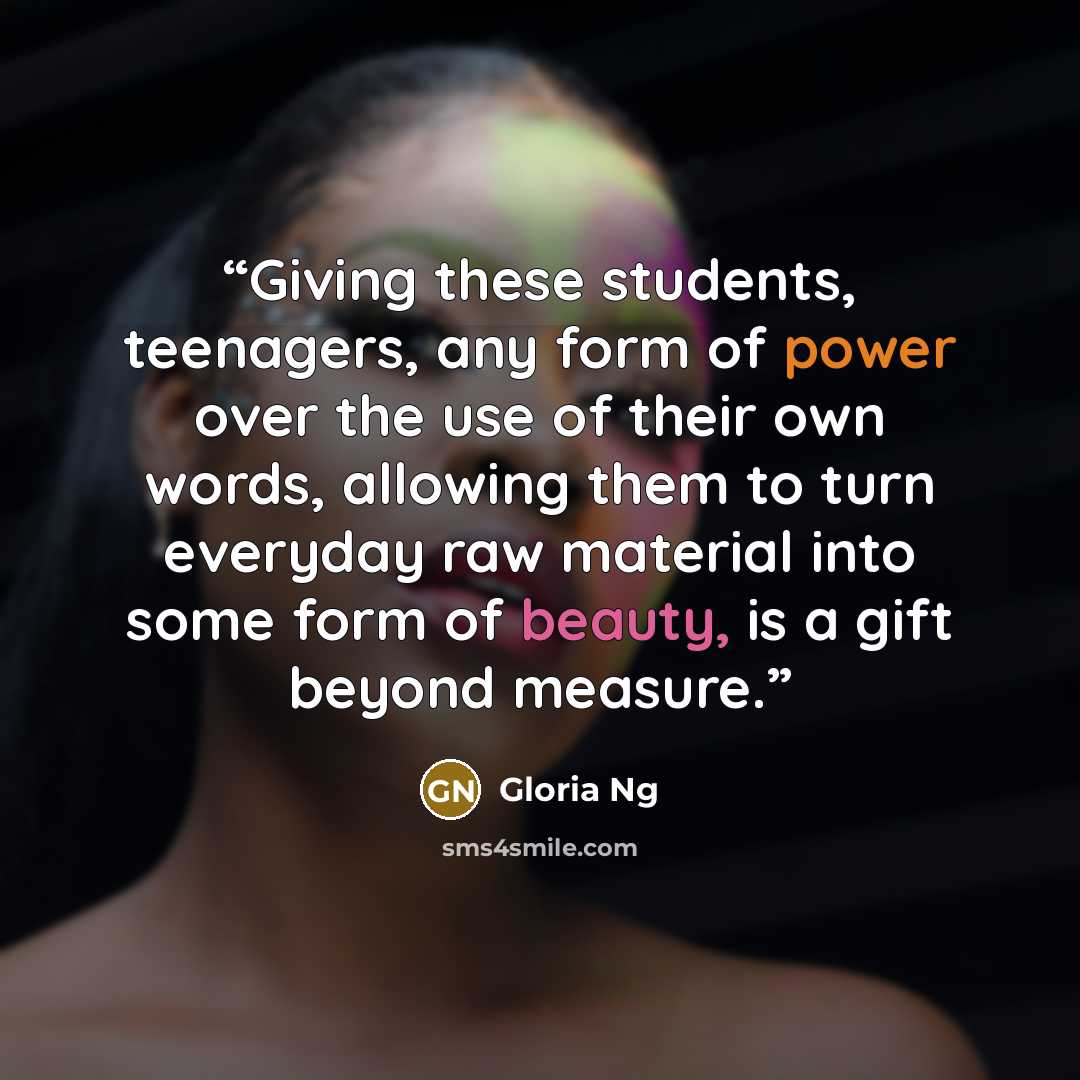 “Giving these students, teenagers, any form of power over the use of their own words, allowing them to turn everyday raw material into some form of beauty, is a gift beyond measure.” quote by Gloria Ng