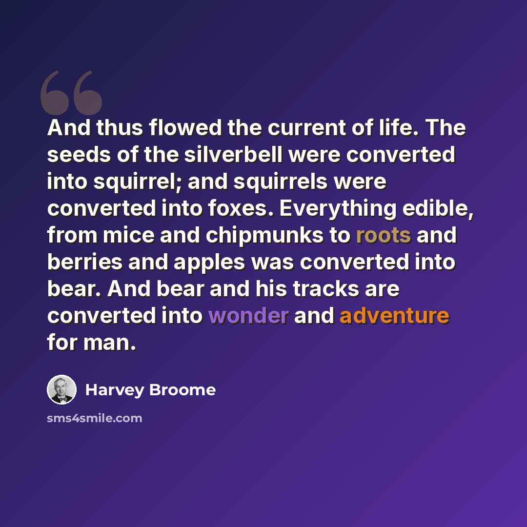 “And thus flowed the current of life. The seeds of the silverbell were converted into squirrel; and squirrels were converted into foxes. Everything edible, from mice and chipmunks to roots and berries and apples was converted into bear. And bear and his tracks are converted into wonder and…” quote by Harvey Broome
