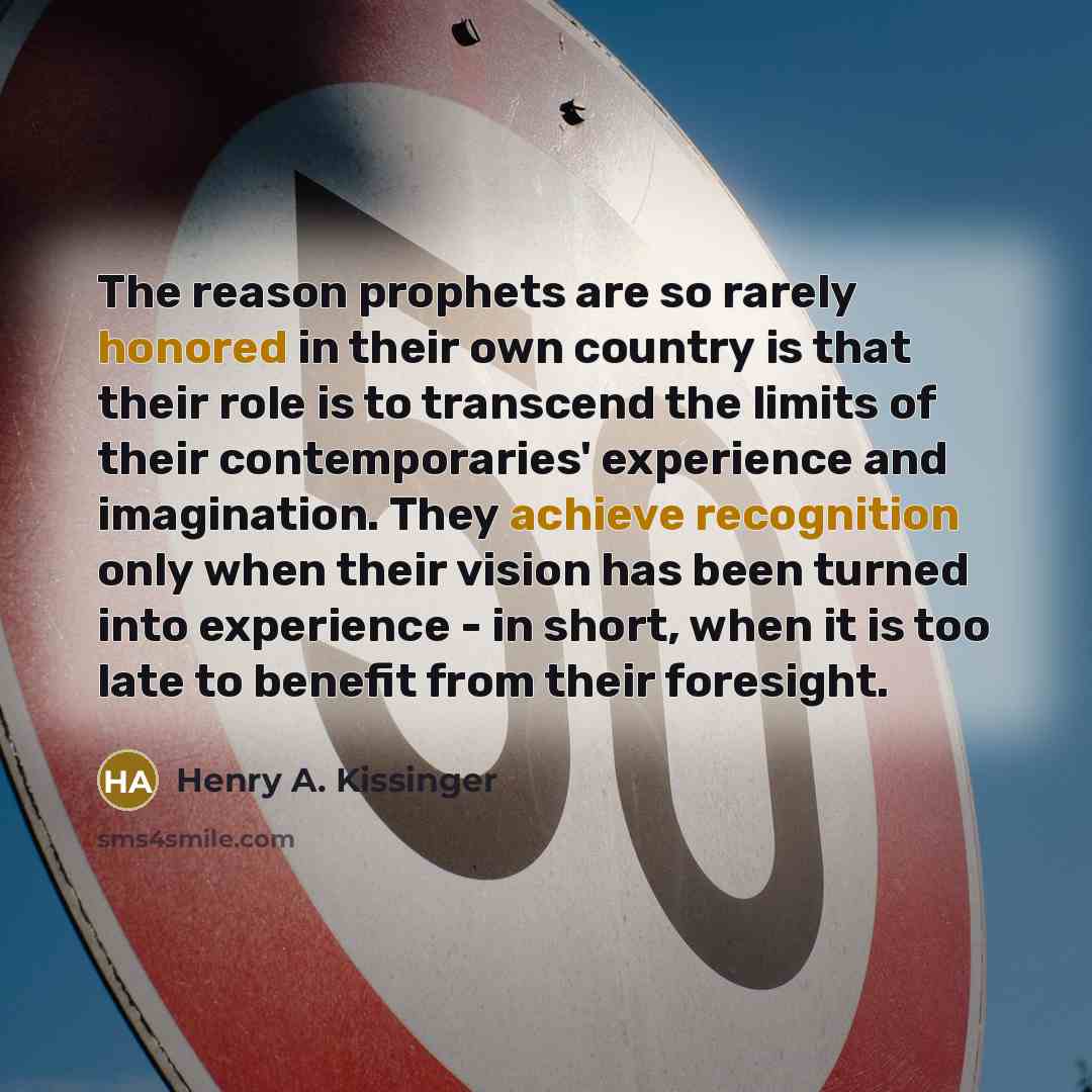 “The reason prophets are so rarely honored in their own country is that their role is to transcend the limits of their contemporaries' experience and imagination. They achieve recognition only when their vision has been turned into experience - in short, when it is too late to benefit from their…” quote by Henry A. Kissinger