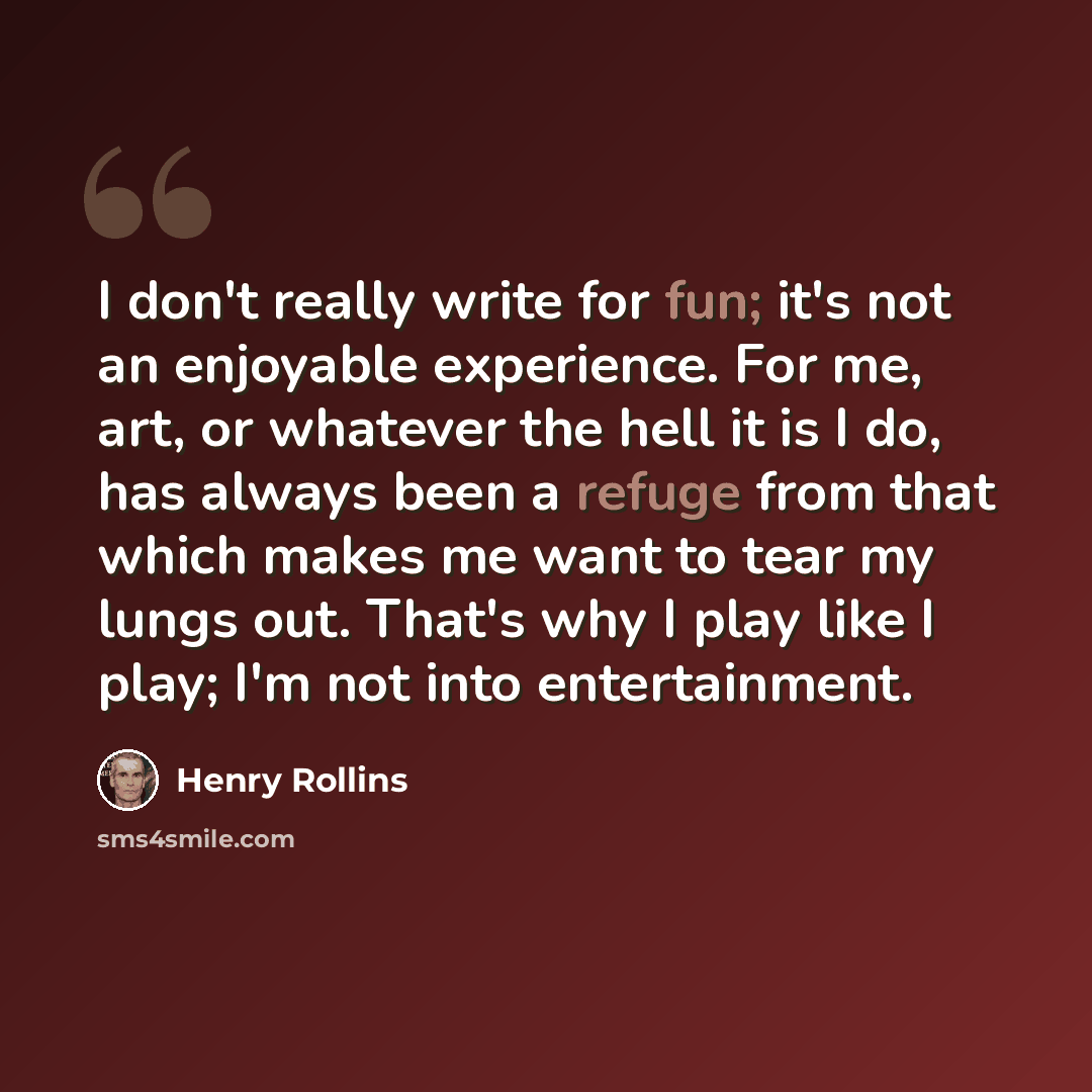 “I don't really write for fun; it's not an enjoyable experience. For me, art, or whatever the hell it is I do, has always been a refuge from that which makes me want to tear my lungs out. That's why I play like I play; I'm not into entertainment.” quote by Henry Rollins