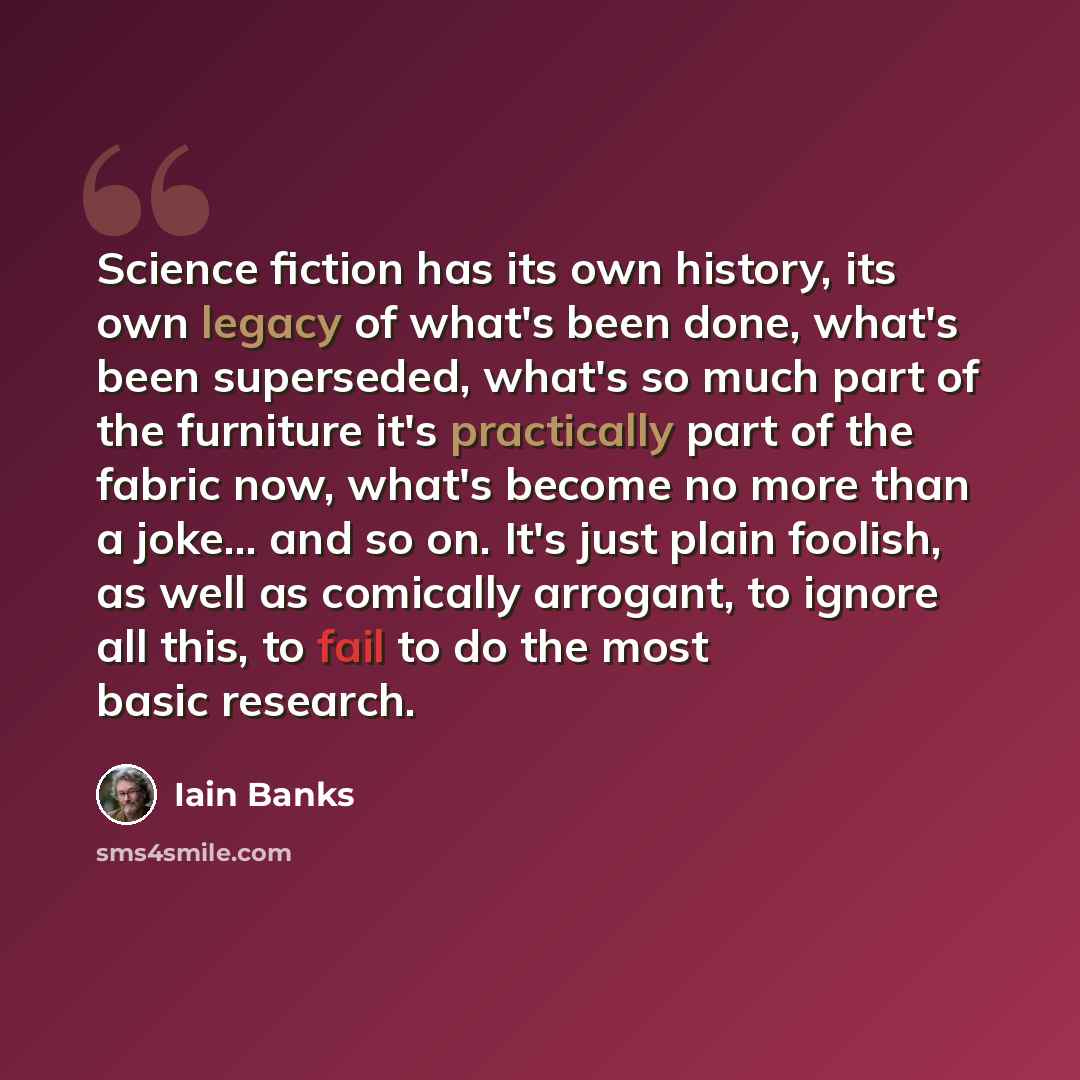“Science fiction has its own history, its own legacy of what's been done, what's been superseded, what's so much part of the furniture it's practically part of the fabric now, what's become no more than a joke... and so on. It's just plain foolish, as well as comically arrogant, to ignore all this…” quote by Iain Banks