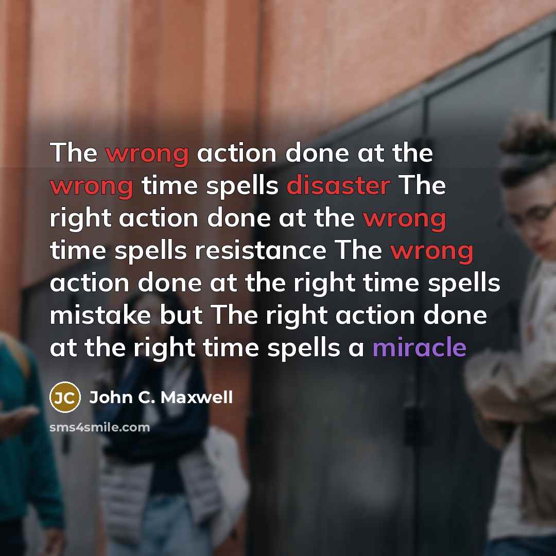 “The wrong action done at the wrong time spells disaster The right action done at the wrong time spells resistance The wrong action done at the right time spells mistake but The right action done at the right time spells a miracle” quote by John C. Maxwell