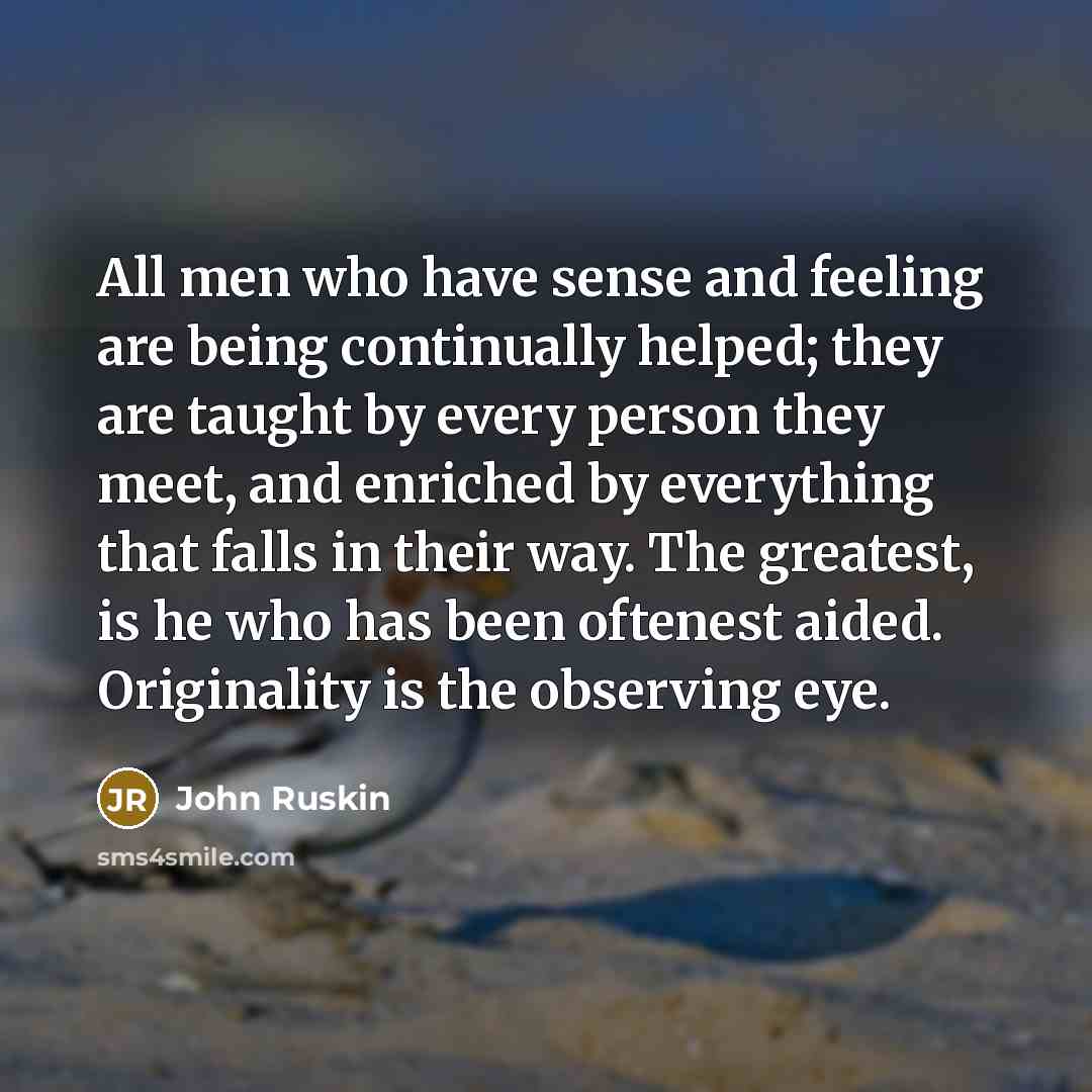“All men who have sense and feeling are being continually helped; they are taught by every person they meet, and enriched by everything that falls in their way. The greatest, is he who has been oftenest aided. Originality is the observing eye.” quote by John Ruskin