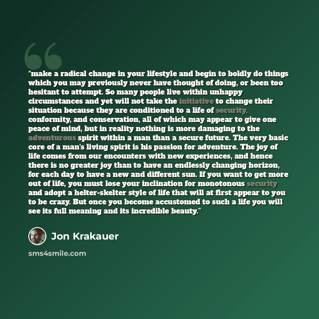 “make a radical change in your lifestyle and begin to boldly do things which you may previously never have thought of doing, or been too hesitant to attempt. So many people live within unhappy circumstances and yet will not take the initiative to change their situation because they are conditioned…” quote by Jon Krakauer