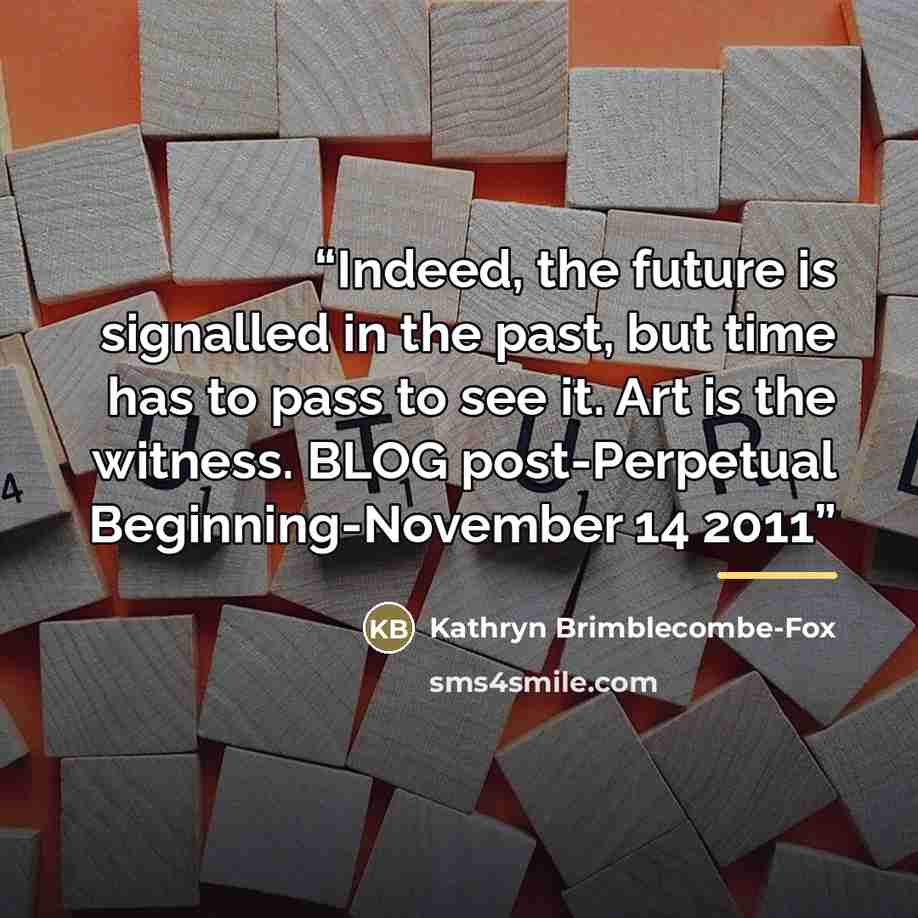 “Indeed, the future is signalled in the past, but time has to pass to see it. Art is the witness. BLOG post-Perpetual Beginning-November 14 2011” quote by Kathryn Brimblecombe-Fox