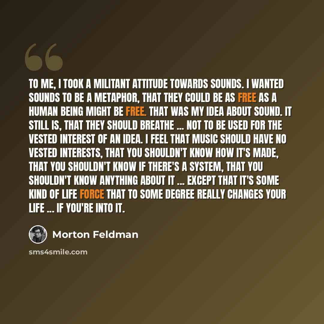 “To me, I took a militant attitude towards sounds. I wanted sounds to be a metaphor, that they could be as free as a human being might be free. That was my idea about sound. It still is, that they should breathe ... not to be used for the vested interest of an idea. I feel that music should have no…” quote by Morton Feldman